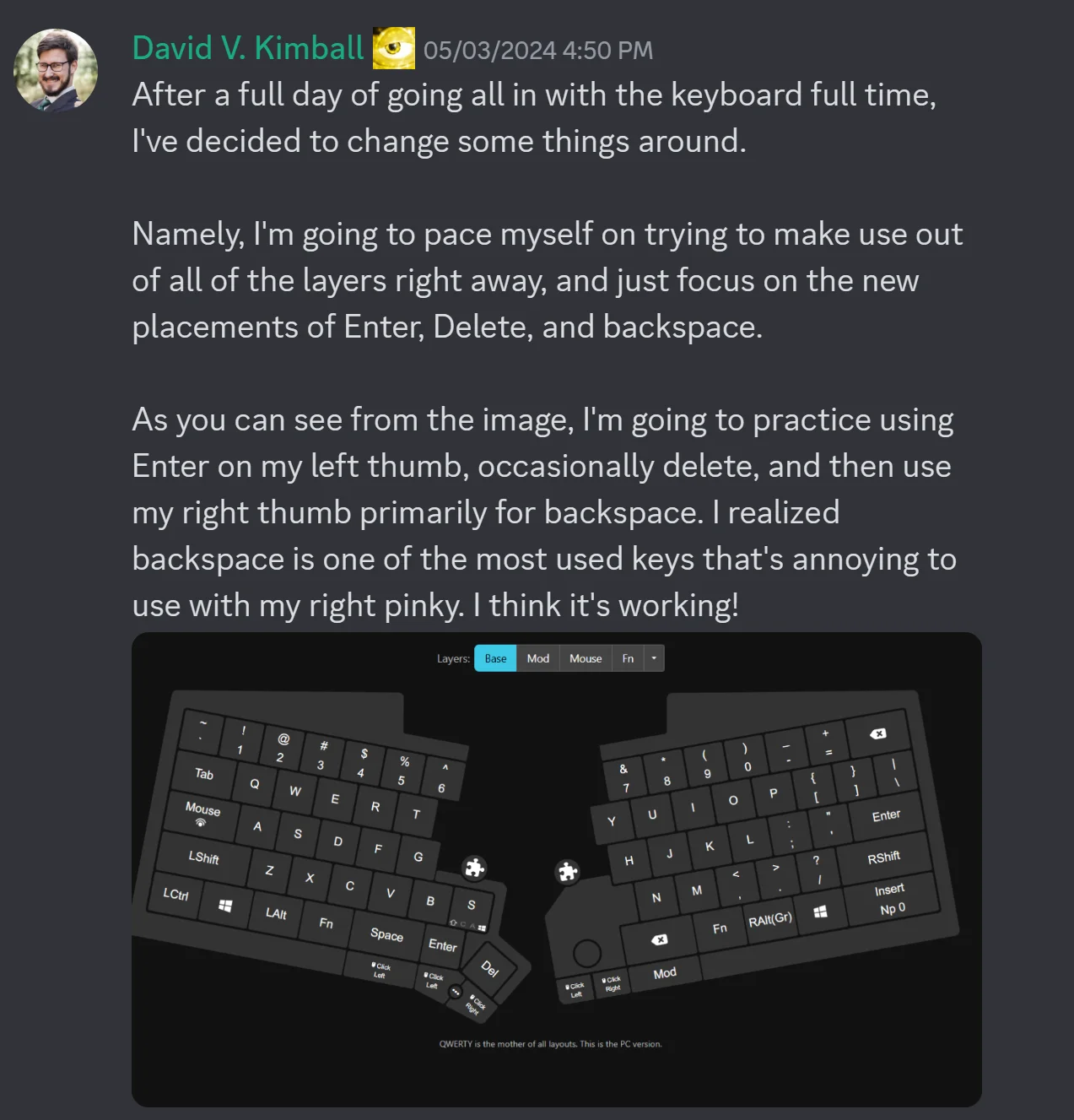 Discord screenshot of my message including this text: After a full day of going all in with the keyboard full time, I've decided to change some things around. Namely, I'm going to pace myself on trying to make use out of all of the layers right away, and just focus on the new placements of Enter, Delete, and backspace. As you can see from the image, I'm going to practice using Enter on my left thumb, occasionally delete, and then use my right thumb primarily for backspace. I realized backspace is one of the most used keys that's annoying to use with my right pinky. I think it's working!